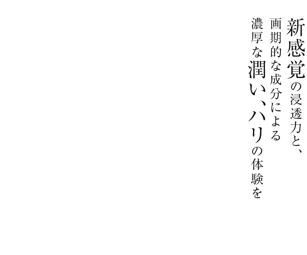 新感覚の浸透力と、画期的な成分による濃厚な潤い、ハリの体験を