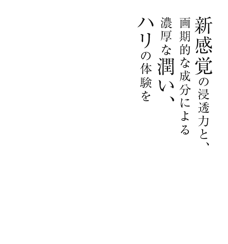 新感覚の浸透力と、画期的な成分による濃厚な潤い、ハリの体験を